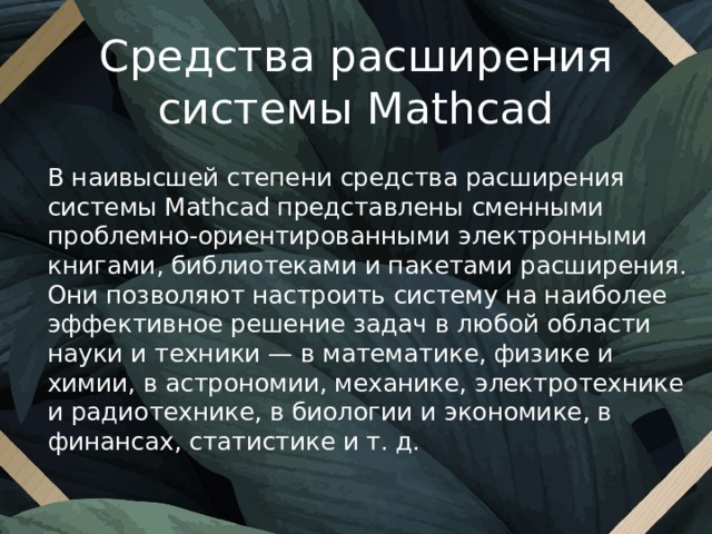 Средства расширения системы Mathcad В наивысшей степени средства расширения системы Mathcad представлены сменными проблемно-ориентированными электронными книгами, библиотеками и пакетами расширения. Они позволяют настроить систему на наиболее эффективное решение задач в любой области науки и техники — в математике, физике и химии, в астрономии, механике, электротехнике и радиотехнике, в биологии и экономике, в финансах, статистике и т. д. 