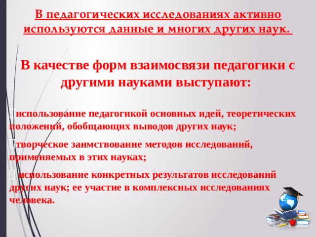 В педагогических исследованиях активно используются данные и многих других наук. В качестве форм взаимосвязи педагогики с другими науками выступают:   использование педагогикой основных идей, теоретических положений, обобщающих выводов других наук; творческое заимствование методов исследований, применяемых в этих науках;  использование конкретных результатов исследований других наук; ее участие в комплексных исследованиях человека. 