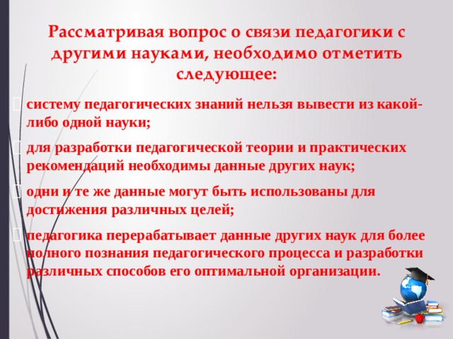 Рассматривая вопрос о связи педагогики с другими науками, необходимо отметить следующее: систему педагогических знаний нельзя вывести из какой-либо одной науки; для разработки педагогической теории и практических рекомендаций необходимы данные других наук; одни и те же данные могут быть использованы для достижения различных целей; педагогика перерабатывает данные других наук для более полного познания педагогического процесса и разработки различных способов его оптимальной организации. 