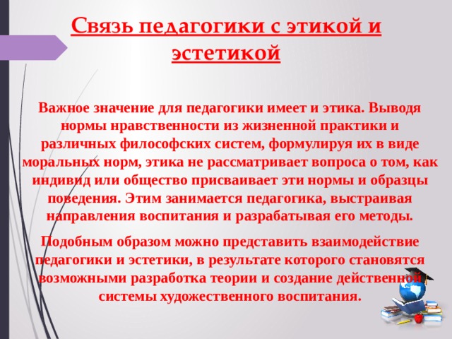 Связь педагогики с этикой и эстетикой Важное значение для педагогики имеет и этика. Выводя нормы нравственности из жизненной практики и различных философских систем, формулируя их в виде моральных норм, этика не рассматривает вопроса о том, как индивид или общество присваивает эти нормы и образцы поведения. Этим занимается педагогика, выстраивая направления воспитания и разрабатывая его методы. Подобным образом можно представить взаимодействие педагогики и эстетики, в результате которого становятся возможными разработка теории и создание действенной системы художественного воспитания. 