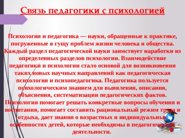 Связь педагогики с психологией Психология и педагогика — науки, обращенные к практике, погруженные в гущу проблем жизни человека и общества. Каждый раздел педагогической науки заимствует наработки из определенных разделов психологии. Взаимодействие педагогики и психологии стало основой для возникновения таких новых научных направлений как педагогическая психология и психопедагогика. Педагогика пользуется психологическим знанием для выявления, описания, объяснения, систематизации педагогических фактов. Психология помогает решать конкретные вопросы обучения и воспитания, помогает составить рациональный режим труда и отдыха, дает знания о возрастных и индивидуальных особенностях детей, которые необходимы в педагогической деятельности. 