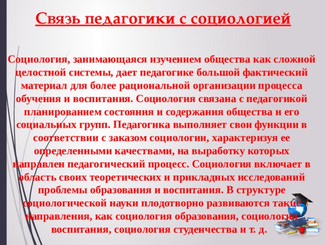 Связь педагогики с социологией Социология, занимающаяся изучением общества как сложной целостной системы, дает педагогике большой фактический материал для более рациональной организации процесса обучения и воспитания. Социология связана с педагогикой планированием состояния и содержания общества и его социальных групп. Педагогика выполняет свои функции в соответствии с заказом социологии, характеризуя ее определенными качествами, на выработку которых направлен педагогический процесс. Социология включает в область своих теоретических и прикладных исследований проблемы образования и воспитания. В структуре социологической науки плодотворно развиваются такие направления, как социология образования, социология воспитания, социология студенчества и т. д. 