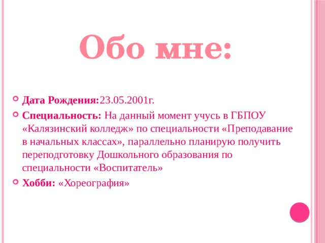 Обо мне: Дата Рождения: 23.05.2001г. Специальность: На данный момент учусь в ГБПОУ «Калязинский колледж» по специальности «Преподавание в начальных классах», параллельно планирую получить переподготовку Дошкольного образования по специальности «Воспитатель» Хобби: «Хореография» 