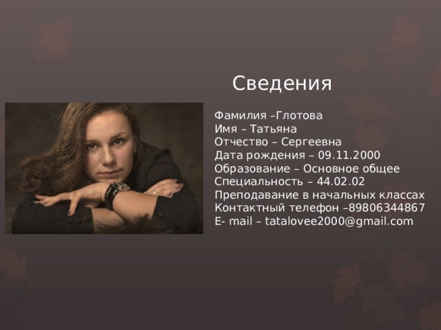Сведения Фамилия –Глотова Имя – Татьяна Отчество – Сергеевна Дата рождения – 09.11.2000 Образование – Основное общее Специальность – 44.02.02 Преподавание в начальных классах Контактный телефон –89806344867 E- mail – tatalovee2000@gmail.com 