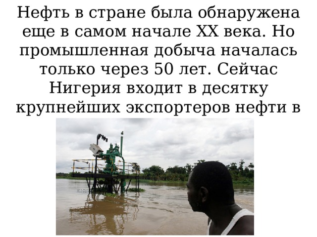 Нефть в стране была обнаружена еще в самом начале ХХ века. Но промышленная добыча началась только через 50 лет. Сейчас Нигерия входит в десятку крупнейших экспортеров нефти в мире.