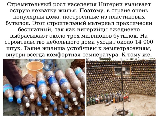 Стремительный рост населения Нигерии вызывает острую нехватку жилья. Поэтому, в стране очень популярны дома, построенные из пластиковых бутылок. Этот строительный материал практически бесплатный, так как нигерийцы ежедневно выбрасывают около трех миллионов бутылок. На строительство небольшого дома уходит около 14 000 штук. Такие жилища устойчивы к землетрясениям, внутри всегда комфортная температура. К тому же, решается проблема утилизации пластиковых отходов.