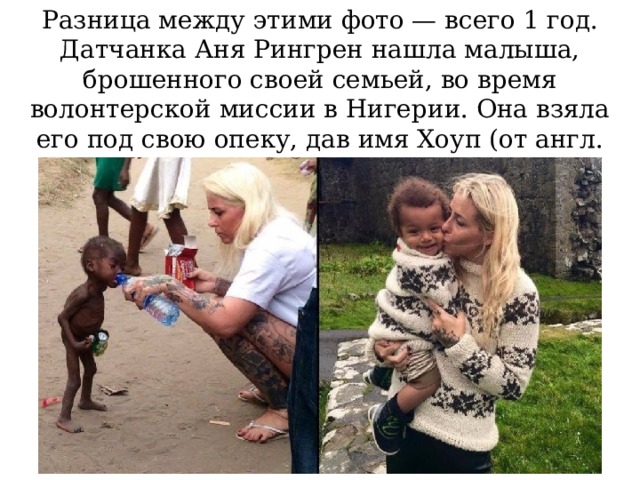 Разница между этими фото — всего 1 год. Датчанка Аня Рингрен нашла малыша, брошенного своей семьей, во время волонтерской миссии в Нигерии. Она взяла его под свою опеку, дав имя Хоуп (от англ. hope — надежда).