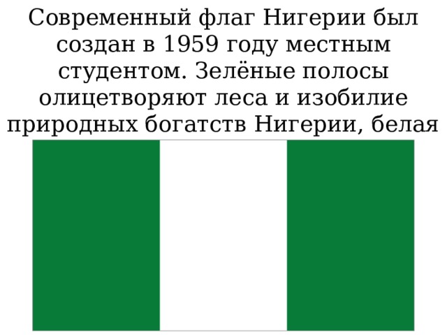 Современный флаг Нигерии был создан в 1959 году местным студентом. Зелёные полосы олицетворяют леса и изобилие природных богатств Нигерии, белая полоса олицетворяет мир.
