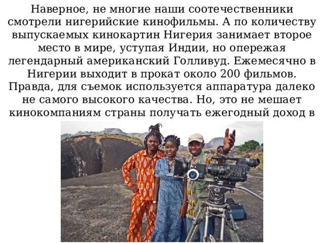Наверное, не многие наши соотечественники смотрели нигерийские кинофильмы. А по количеству выпускаемых кинокартин Нигерия занимает второе место в мире, уступая Индии, но опережая легендарный американский Голливуд. Ежемесячно в Нигерии выходит в прокат около 200 фильмов. Правда, для съемок используется аппаратура далеко не самого высокого качества. Но, это не мешает кинокомпаниям страны получать ежегодный доход в 250 миллионов долларов США. Источник: https://i-fakt.ru