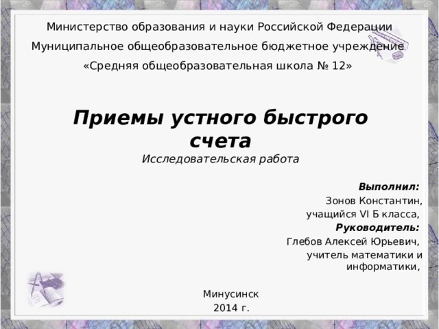 Министерство образования и науки Российской Федерации Муниципальное общеобразовательное бюджетное учреждение «Средняя общеобразовательная школа № 12» Приемы устного быстрого счета  Исследовательская работа Выполнил: Зонов Константин, учащийся VI Б класса, Руководитель: Глебов Алексей Юрьевич, учитель математики и информатики,     Минусинск  2014 г.