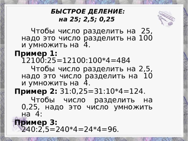 БЫСТРОЕ ДЕЛЕНИЕ:  на 25; 2,5; 0,25    Чтобы число разделить на  25, надо это число разделить на 100 и умножить на  4. Пример 1: 12100:25=12100:100*4=484   Чтобы число разделить на 2,5, надо это число разделить на  10 и умножить на  4. Пример 2: 31:0,25=31:10*4=124.   Чтобы число разделить на 0,25, надо это число умножить на  4: Пример 3: 240:2,5=240*4=24*4=96.   