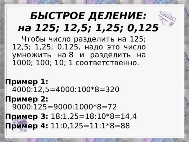 Работа Верескун Яны БЫСТРОЕ ДЕЛЕНИЕ:  на 125; 12,5; 1,25; 0,125   Чтобы число разделить на 125; 12,5; 1,25; 0,125, надо это число умножить на 8 и разделить на 1000; 100; 10; 1 соответственно. Пример 1: 4000:12,5=4000:100*8=320 Пример 2: 9000:125=9000:1000*8=72 Пример 3: 18:1,25=18:10*8=14,4 Пример 4: 11:0,125=11:1*8=88 Приемы устного счета: гениальность или метод?