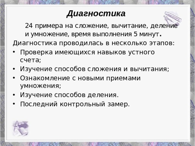 Диагностика  24 примера на сложение, вычитание, деление и умножение, время выполнения 5 минут . Диагностика проводилась в несколько этапов: Проверка имеющихся навыков устного счета; Изучение способов сложения и вычитания; Ознакомление с новыми приемами умножения; Изучение способов деления. Последний контрольный замер.