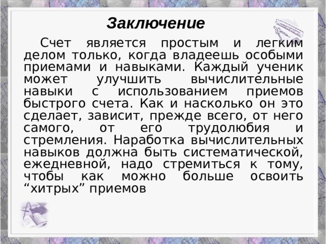 Работа Верескун Яны Заключение   Счет является простым и легким делом только, когда владеешь особыми приемами и навыками. Каждый ученик может улучшить вычислительные навыки с использованием приемов быстрого счета. Как и насколько он это сделает, зависит, прежде всего, от него самого, от его трудолюбия и стремления. Наработка вычислительных навыков должна быть систематической, ежедневной, надо стремиться к тому, чтобы как можно больше освоить “хитрых” приемов Приемы устного счета: гениальность или метод?