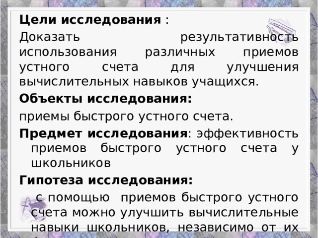 Работа Верескун Яны Цели исследования : Доказать результативность использования различных приемов устного счета для улучшения вычислительных навыков учащихся. Объекты исследования: приемы быстрого устного счета. Предмет исследования : эффективность приемов быстрого устного счета у школьников Гипотеза исследования:   с помощью приемов быстрого устного счета можно улучшить вычислительные навыки школьников, независимо от их феноменальных математических способностей. Приемы устного счета: гениальность или метод?