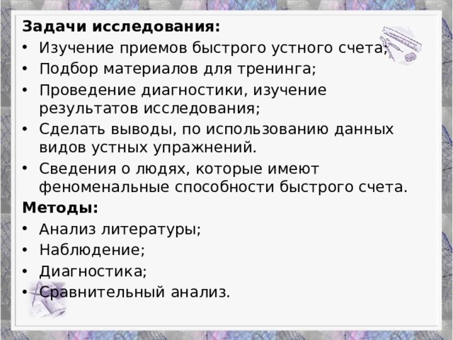 Задачи исследования: Изучение приемов быстрого устного счета; Подбор материалов для тренинга; Проведение диагностики, изучение результатов исследования; Сделать выводы, по использованию данных видов устных упражнений. Сведения о людях, которые имеют феноменальные способности быстрого счета. Методы: