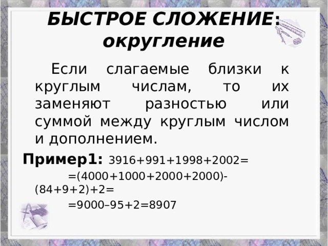 БЫСТРОЕ  СЛОЖЕНИЕ :  округление   Если слагаемые близки к круглым числам, то их заменяют разностью или суммой между круглым числом и дополнением. Пример1:  3916+991+1998+2002=    =(4000+1000+2000+2000)-(84+9+2)+2=    =9000–95+2=8907