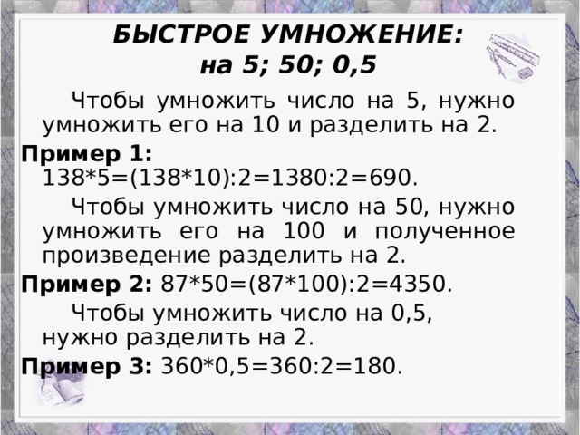 Работа Верескун Яны БЫСТРОЕ УМНОЖЕНИЕ:  на 5; 50; 0,5   Чтобы умножить число на 5, нужно умножить его на 10 и разделить на 2. Пример 1: 138*5=(138*10):2=1380:2=690.   Чтобы умножить число на 50, нужно умножить его на 100 и полученное произведение разделить на 2. Пример 2: 87*50=(87*100):2=4350.   Чтобы умножить число на 0,5, нужно разделить на 2. Пример 3: 360*0,5=360:2=180. Приемы устного счета: гениальность или метод?