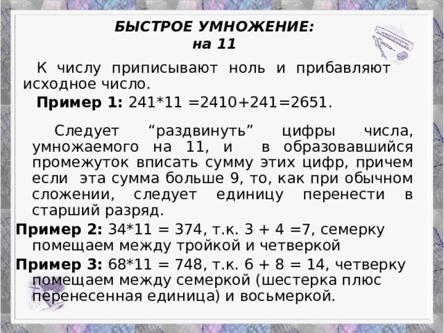 БЫСТРОЕ УМНОЖЕНИЕ:  на 11 К числу приписывают ноль и прибавляют исходное число. Пример 1: 241*11 =2410+241=2651.   Следует “раздвинуть” цифры числа, умножаемого на 11, и  в образовавшийся промежуток вписать сумму этих цифр, причем если эта сумма больше 9, то, как при обычном сложении, следует единицу перенести в старший разряд. Пример 2: 34*11 = 374, т.к. 3 + 4 =7, семерку помещаем между тройкой и четверкой Пример 3: 68*11 = 748, т.к. 6 + 8 = 14, четверку помещаем между семеркой (шестерка плюс перенесенная единица) и восьмеркой.