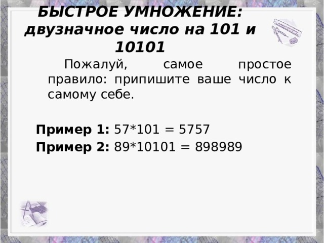 БЫСТРОЕ УМНОЖЕНИЕ:  двузначное число на 101 и 10101 Работа Верескун Яны   Пожалуй, самое простое правило: припишите ваше число к самому себе. Пример 1: 57*101 = 5757 Пример 2: 89*10101 = 898989 Приемы устного счета: гениальность или метод?