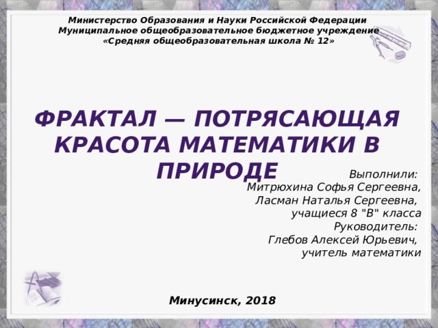 Министерство Образования и Науки Российской Федерации Муниципальное общеобразовательное бюджетное учреждение «Средняя общеобразовательная школа № 12» Фрактал — потрясающая красота математики в природе Выполнили: Митрюхина Софья Сергеевна, Ласман Наталья Сергеевна, учащиеся 8 