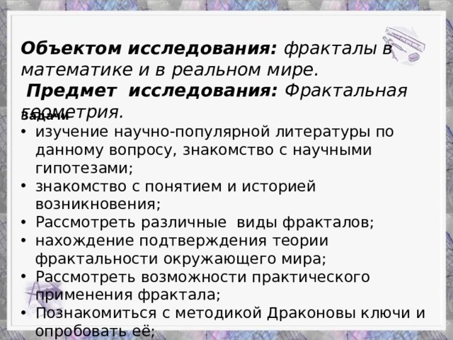Объектом исследования: фракталы в математике и в реальном мире.  Предмет исследования: Фрактальная геометрия. Задачи изучение научно-популярной литературы по данному вопросу, знакомство с научными гипотезами; знакомство с понятием и историей возникновения; Рассмотреть различные виды фракталов; нахождение подтверждения теории фрактальности окружающего мира; Рассмотреть возможности практического применения фрактала; Познакомиться с методикой Драконовы ключи и опробовать её; Придумать и создать собственный фрактал.