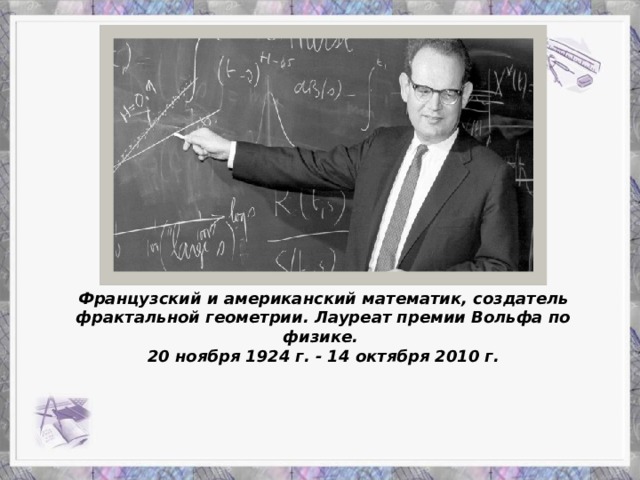 Французский и американский математик, создатель фрактальной геометрии. Лауреат премии Вольфа по физике. 20 ноября 1924 г. - 14 октября 2010 г.