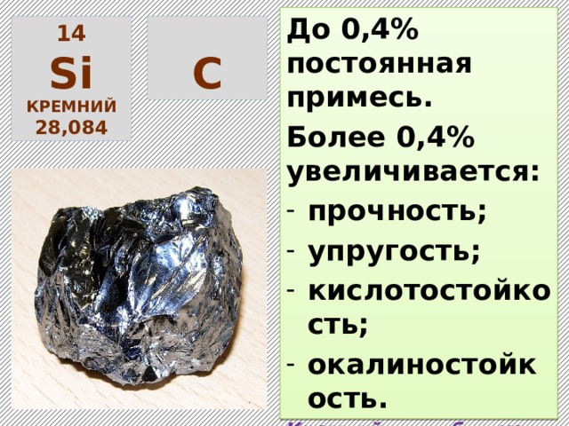 До 0,4% постоянная примесь. Более 0,4% увеличивается: прочность; упругость; кислотостойкость; окалиностойкость. Кремний способствует распаду цементита с образованием ферритно-перлитной структуры.  14  S i С кремний 28,084 