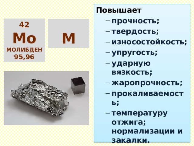 Повышает прочность; твердость; износостойкость; упругость; ударную вязкость; жаропрочность; прокаливаемость; температуру отжига; нормализации и закалки. прочность; твердость; износостойкость; упругость; ударную вязкость; жаропрочность; прокаливаемость; температуру отжига; нормализации и закалки. Понижает пластичность. пластичность. 42 Мо молибден 95,96  М 