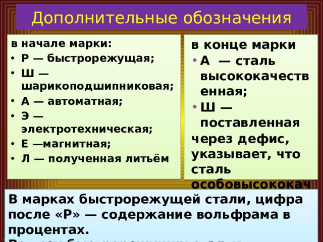 Дополнительные обозначения в конце марки в начале марки: А — сталь высококачественная; Ш — поставленная Р — быстрорежущая; Ш — шарикоподшипниковая; А — автоматная; Э — электротехническая; Е —магнитная; Л — полученная литьём через дефис, указывает, что сталь особовысококачест-венная В марках быстрорежущей стали, цифра после «Р» — содержание вольфрама в процентах. Во всех быстрорежущих сталях содержание хрома 4 %. 
