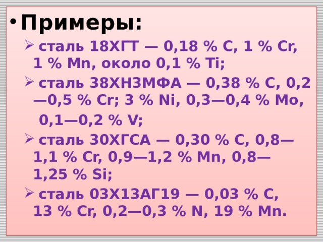 Примеры:  сталь 18ХГТ — 0,18 % С, 1 % Сr, 1 % Мn, около 0,1 % Тi;  сталь 38ХН3МФА — 0,38 % С, 0,2—0,5 % Сr; 3 % Ni, 0,3—0,4 % Мо,  сталь 18ХГТ — 0,18 % С, 1 % Сr, 1 % Мn, около 0,1 % Тi;  сталь 38ХН3МФА — 0,38 % С, 0,2—0,5 % Сr; 3 % Ni, 0,3—0,4 % Мо,  0,1—0,2 % V;  сталь 30ХГСА — 0,30 % С, 0,8—1,1 % Сr, 0,9—1,2 % Мn, 0,8—1,25 % Si;  сталь 03Х13АГ19 — 0,03 % С, 13 % Сr, 0,2—0,3 % N, 19 % Мn.  сталь 30ХГСА — 0,30 % С, 0,8—1,1 % Сr, 0,9—1,2 % Мn, 0,8—1,25 % Si;  сталь 03Х13АГ19 — 0,03 % С, 13 % Сr, 0,2—0,3 % N, 19 % Мn.  