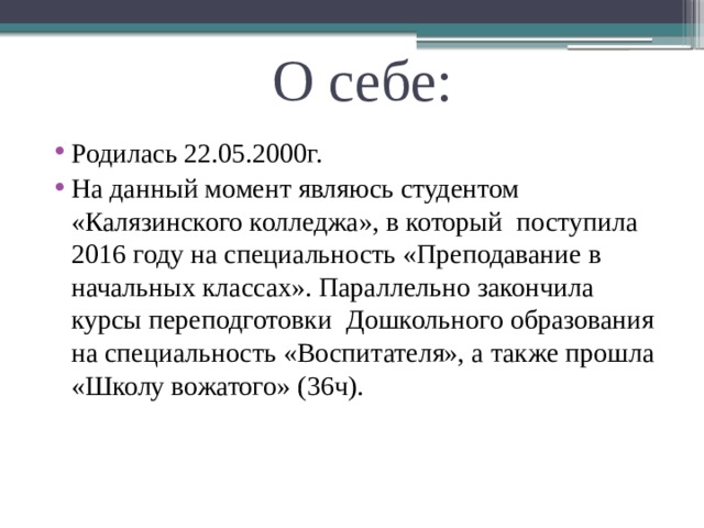 О себе: Родилась 22.05.2000г. На данный момент являюсь студентом «Калязинского колледжа», в который поступила 2016 году на специальность «Преподавание в начальных классах». Параллельно закончила курсы переподготовки Дошкольного образования на специальность «Воспитателя», а также прошла «Школу вожатого» (36ч). 