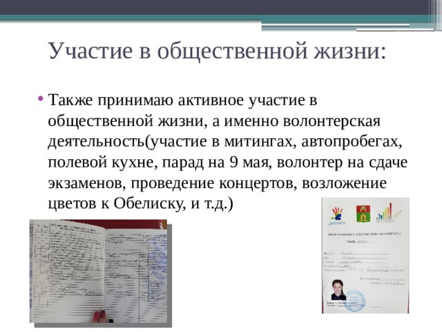 Участие в общественной жизни: Также принимаю активное участие в общественной жизни, а именно волонтерская деятельность(участие в митингах, автопробегах, полевой кухне, парад на 9 мая, волонтер на сдаче экзаменов, проведение концертов, возложение цветов к Обелиску, и т.д.) 