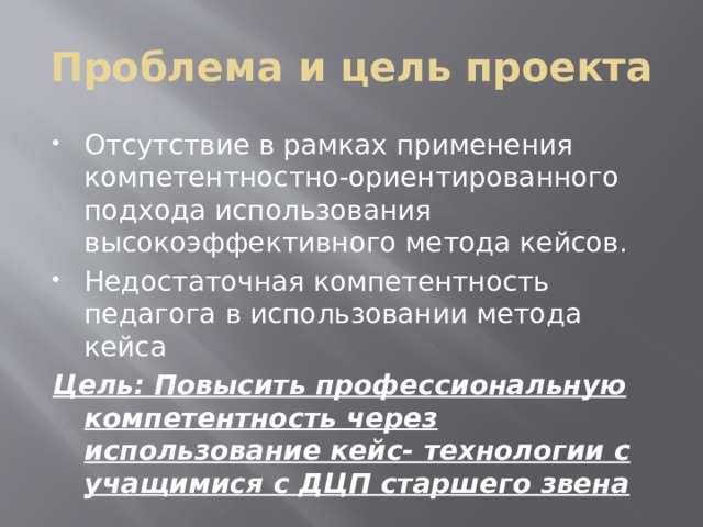 Проблема и цель проекта Отсутствие в рамках применения компетентностно-ориентированного подхода использования высокоэффективного метода кейсов. Недостаточная компетентность педагога в использовании метода кейса Цель: Повысить профессиональную компетентность через использование кейс- технологии с учащимися с ДЦП старшего звена 