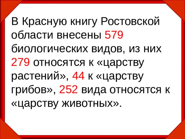 В Красную книгу Ростовской области внесены 579 биологических видов, из них 279 относятся к «царству растений», 44 к «царству грибов», 252 вида относятся к «царству животных». 