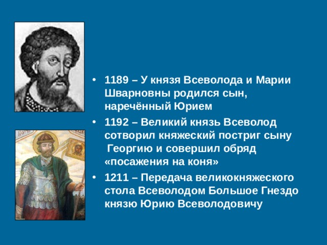 1189 – У князя Всеволода и Марии Шварновны родился сын, наречённый Юрием 1192 – Великий князь Всеволод сотворил княжеский постриг сыну Георгию и совершил обряд «посажения на коня» 1211 – Передача великокняжеского стола Всеволодом Большое Гнездо князю Юрию Всеволодовичу 