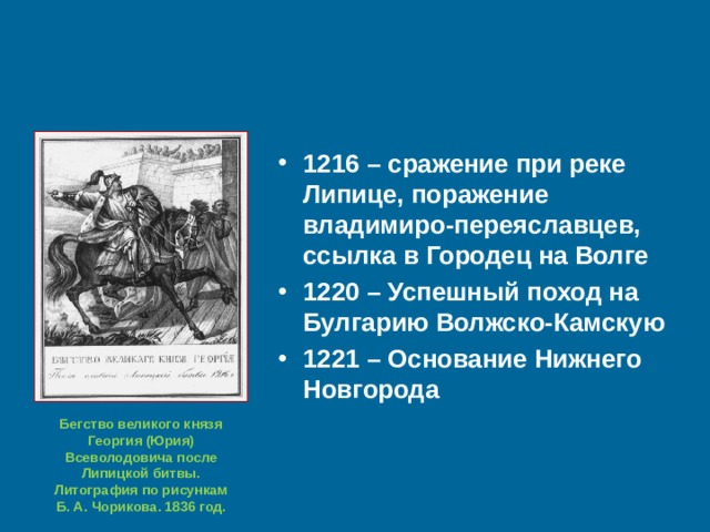 1216 – сражение при реке Липице, поражение владимиро-переяславцев, ссылка в Городец на Волге 1220 – Успешный поход на Булгарию Волжско-Камскую 1221 – Основание Нижнего Новгорода  Бегство великого князя Георгия (Юрия) Всеволодовича после Липицкой битвы. Литография по рисункам Б. А. Чорикова. 1836 год. 