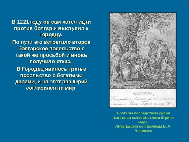 В 1221 году он сам хотел идти против болгар и выступил к Городцу. По пути его встретило второе болгарское посольство с такой же просьбой и вновь получило отказ. В Городец явилось третье посольство с богатыми дарами, и на этот раз Юрий согласился на мир Болгары посредством даров пытаются склонить князя Юрия к миру. Литография по рисункам Б. А. Чорикова 
