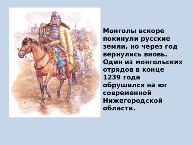 Монголы вскоре покинули русские земли, но через год вернулись вновь. Один из монгольских отрядов в конце 1239 года обрушился на юг современной Нижегородской области. 
