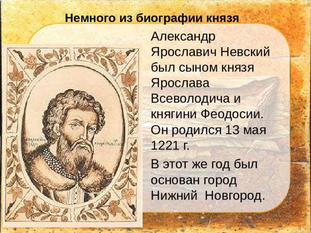 Немного из биографии князя Александр Ярославич Невский был сыном князя Ярослава Всеволодича и княгини Феодосии. Он родился 13 мая 1221 г.  В этот же год был основан город Нижний Новгород. 
