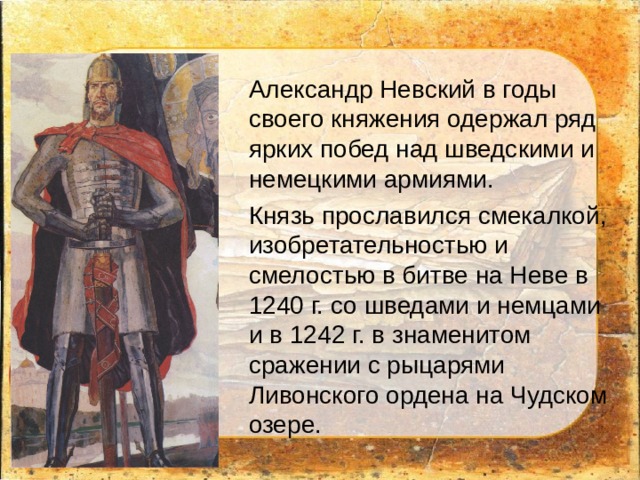 Александр Невский в годы своего княжения одержал ряд ярких побед над шведскими и немецкими армиями. Князь прославился смекалкой, изобретательностью и смелостью в битве на Неве в 1240 г. со шведами и немцами и в 1242 г. в знаменитом сражении с рыцарями Ливонского ордена на Чудском озере. 