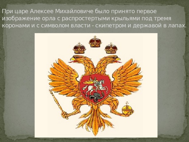 При царе Алексее Михайловиче было принято первое изображение орла с распростертыми крыльями под тремя коронами и с символом власти - скипетром и державой в лапах. 