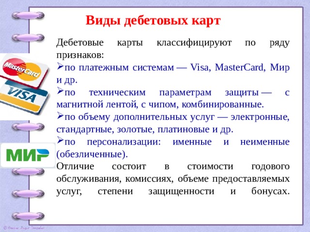 Виды дебетовых карт Дебетовые карты классифицируют по ряду признаков: по платежным системам — Visa, MasterCard, Мир и др. по техническим параметрам защиты — с магнитной лентой, с чипом, комбинированные. по объему дополнительных услуг — электронные, стандартные, золотые, платиновые и др. по персонализации: именные и неименные (обезличенные). Отличие состоит в стоимости годового обслуживания, комиссиях, объеме предоставляемых услуг, степени защищенности и бонусах.   
