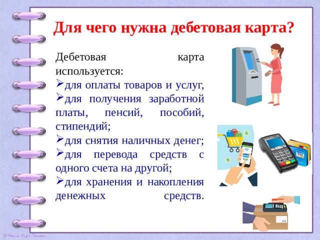 Для чего нужна дебетовая карта? Дебетовая карта используется: для оплаты товаров и услуг, для получения заработной платы, пенсий, пособий, стипендий; для снятия наличных денег; для перевода средств с одного счета на другой; для хранения и накопления денежных средств.   