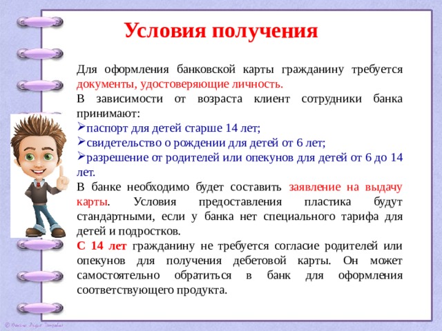 Условия получения Для оформления банковской карты гражданину требуется документы, удостоверяющие личность. В зависимости от возраста клиент сотрудники банка принимают: паспорт для детей старше 14 лет; свидетельство о рождении для детей от 6 лет; разрешение от родителей или опекунов для детей от 6 до 14 лет. В банке необходимо будет составить заявление на выдачу карты . Условия предоставления пластика будут стандартными, если у банка нет специального тарифа для детей и подростков. С 14 лет гражданину не требуется согласие родителей или опекунов для получения дебетовой карты. Он может самостоятельно обратиться в банк для оформления соответствующего продукта. 