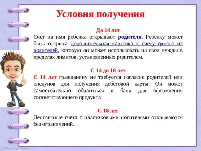 Условия получения До 14 лет Счет на имя ребенка открывают родители.  Ребенку может быть открыта дополнительная карточка к счету одного из родителей , которую он может использовать на свои нужды в пределах лимитов, установленных родителем.  С 14 до 18 лет С 14 лет гражданину не требуется согласие родителей или опекунов для получения дебетовой карты. Он может самостоятельно обратиться в банк для оформления соответствующего продукта.  С 18 лет Депозитные счета с пластиковыми носителями открываются без ограничений. 