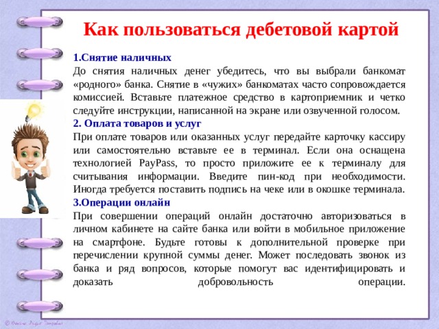 Как пользоваться дебетовой картой 1.Снятие наличных До снятия наличных денег убедитесь, что вы выбрали банкомат «родного» банка. Снятие в «чужих» банкоматах часто сопровождается комиссией. Вставьте платежное средство в картоприемник и четко следуйте инструкции, написанной на экране или озвученной голосом. 2. Оплата товаров и услуг При оплате товаров или оказанных услуг передайте карточку кассиру или самостоятельно вставьте ее в терминал. Если она оснащена технологией PayPass, то просто приложите ее к терминалу для считывания информации. Введите пин-код при необходимости. Иногда требуется поставить подпись на чеке или в окошке терминала. 3.Операции онлайн При совершении операций онлайн достаточно авторизоваться в личном кабинете на сайте банка или войти в мобильное приложение на смартфоне. Будьте готовы к дополнительной проверке при перечислении крупной суммы денег. Может последовать звонок из банка и ряд вопросов, которые помогут вас идентифицировать и доказать добровольность операции.   