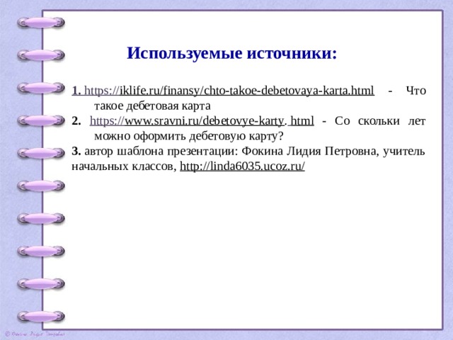 Используемые источники:   1. https :// iklife.ru/finansy/chto-takoe-debetovaya-karta.html - Что такое дебетовая карта 2. https:// www.sravni.ru/debetovye-karty .  html - Со скольки лет можно оформить дебетовую карту? 3.  автор шаблона презентации: Фокина Лидия Петровна, учитель начальных классов,  http://linda6035.ucoz.ru/ 