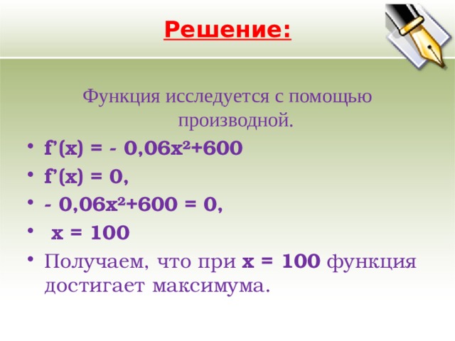 Решение:   Функция исследуется с помощью производной. f’(x) = - 0,06x²+600 f’(x) = 0, - 0,06x²+600 = 0,  х = 100 Получаем, что при х = 100 функция достигает максимума. 