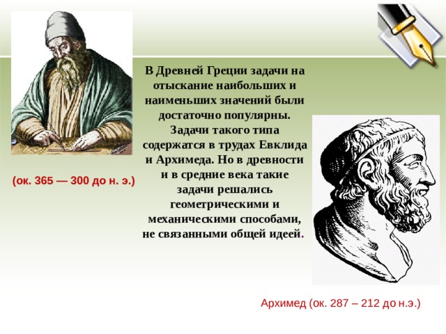 В Древней Греции задачи на отыскание наибольших и наименьших значений были достаточно популярны. Задачи такого типа содержатся в трудах Евклида и Архимеда. Но в древности и в средние века такие задачи решались геометрическими и механическими способами, не связанными общей идеей . (ок. 365 — 300 до н. э.) Архимед (ок. 287 – 212 до н.э.) 